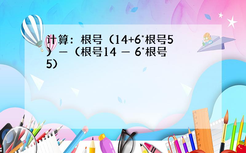 计算：根号（14+6*根号5）—（根号14 — 6*根号5）