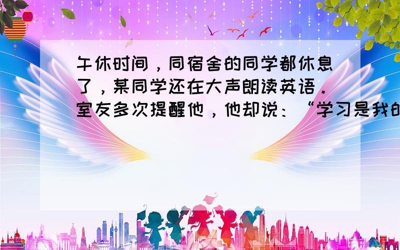 午休时间，同宿舍的同学都休息了，某同学还在大声朗读英语。室友多次提醒他，他却说：“学习是我的权利和自由，任何人不能干涉。