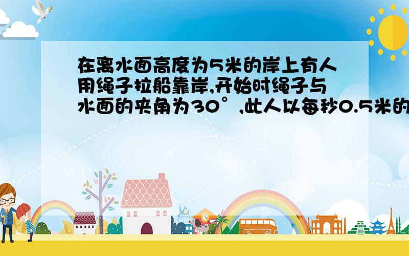 在离水面高度为5米的岸上有人用绳子拉船靠岸,开始时绳子与水面的夹角为30°,此人以每秒0.5米的速度收绳.求：收绳8秒后