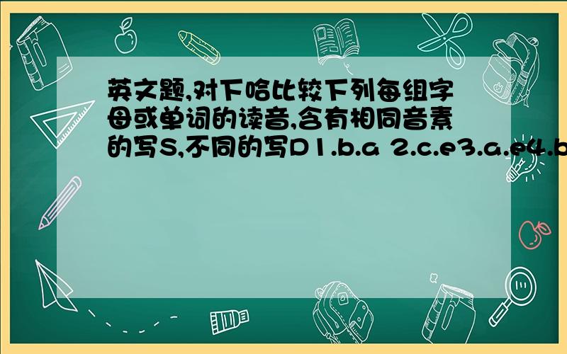 英文题,对下哈比较下列每组字母或单词的读音,含有相同音素的写S,不同的写D1.b.a 2.c.e3.a.e4.b.d5.