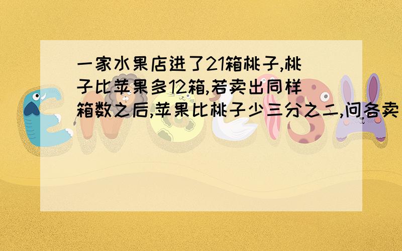 一家水果店进了21箱桃子,桃子比苹果多12箱,若卖出同样箱数之后,苹果比桃子少三分之二,问各卖出多少箱