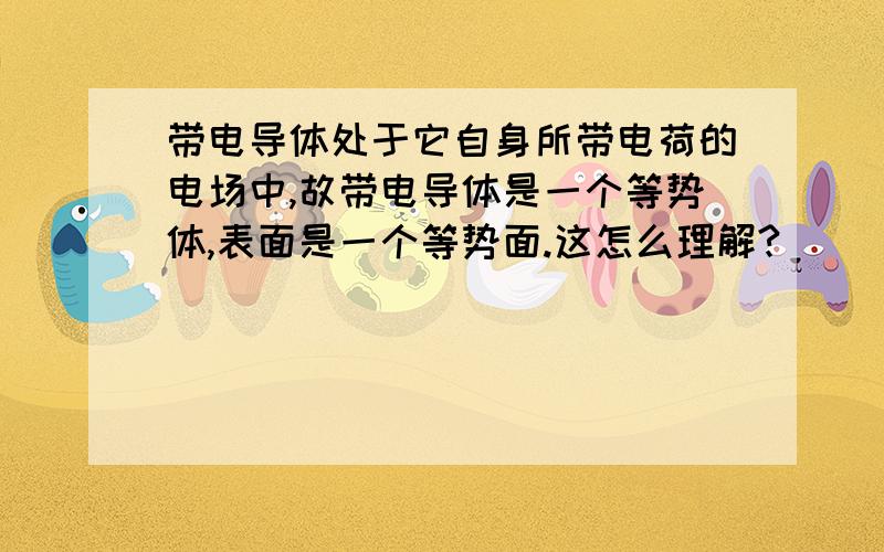 带电导体处于它自身所带电荷的电场中,故带电导体是一个等势体,表面是一个等势面.这怎么理解?