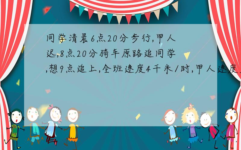 同学清晨6点20分步行,甲人迟,8点20分骑车原路追同学,想9点追上,全班速度4千米/时,甲人速度至少是?