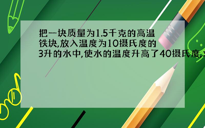 把一块质量为1.5千克的高温铁块,放入温度为10摄氏度的3升的水中,使水的温度升高了40摄氏度,求铁块的初温（铁的比热容