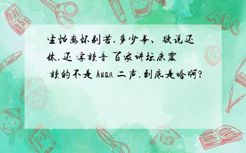 生怕离怀别苦,多少事、欲说还休.还 字读音 百家讲坛康震 读的不是 huan 二声.到底是啥啊?