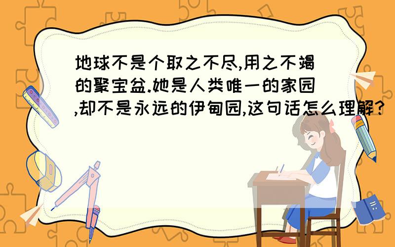 地球不是个取之不尽,用之不竭的聚宝盆.她是人类唯一的家园,却不是永远的伊甸园,这句话怎么理解?