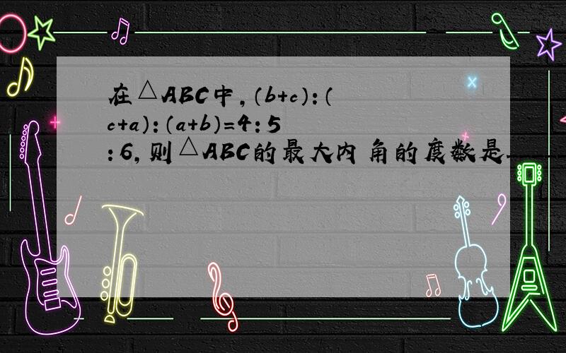 在△ABC中，（b+c）：（c+a）：（a+b）=4：5：6，则△ABC的最大内角的度数是______．