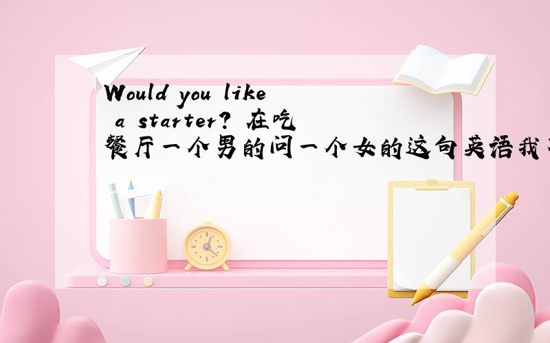 Would you like a starter? 在吃餐厅一个男的问一个女的这句英语我不知是什么意思!请高手帮忙翻译一