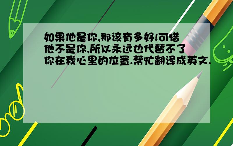 如果他是你,那该有多好!可惜他不是你,所以永远也代替不了你在我心里的位置.帮忙翻译成英文.