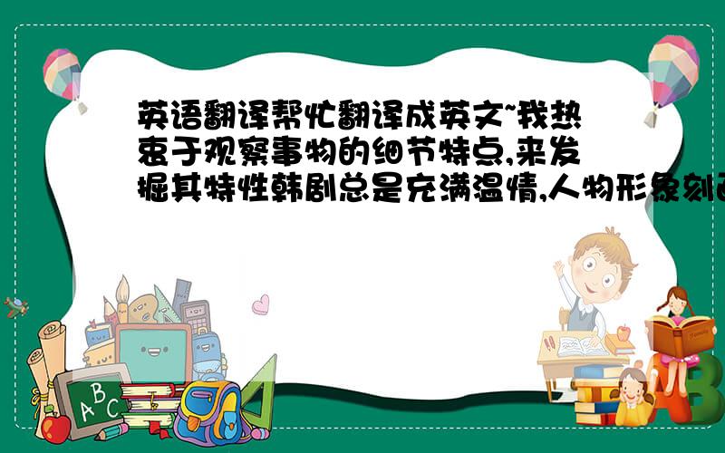 英语翻译帮忙翻译成英文~我热衷于观察事物的细节特点,来发掘其特性韩剧总是充满温情,人物形象刻画生动形象可见韩国的传统价值