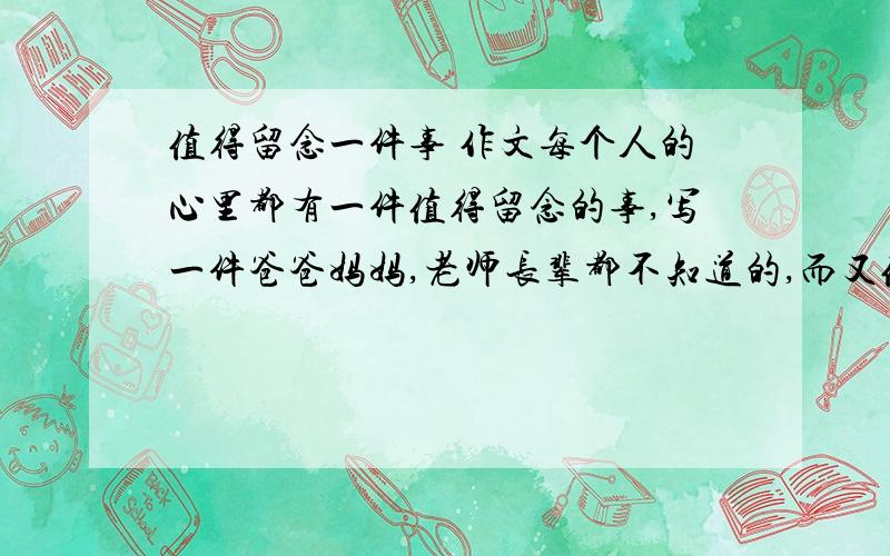 值得留念一件事 作文每个人的心里都有一件值得留念的事,写一件爸爸妈妈,老师长辈都不知道的,而又值得留念的事 作文,