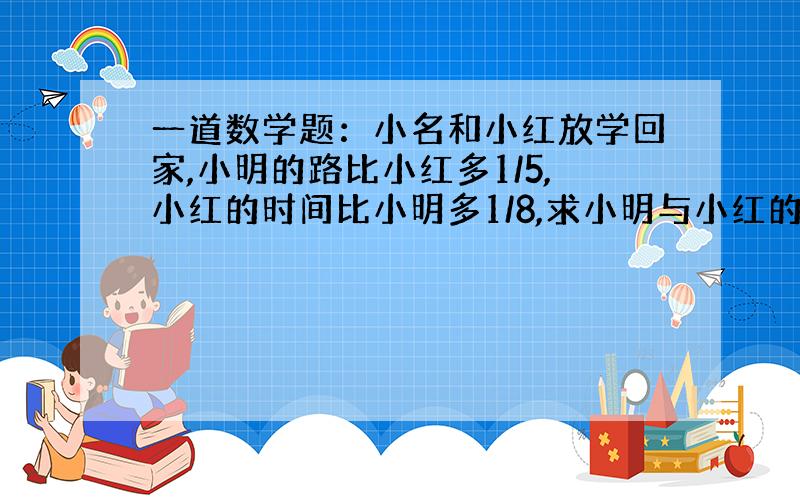 一道数学题：小名和小红放学回家,小明的路比小红多1/5,小红的时间比小明多1/8,求小明与小红的速度比