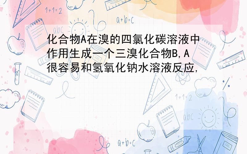 化合物A在溴的四氯化碳溶液中作用生成一个三溴化合物B,A很容易和氢氧化钠水溶液反应,