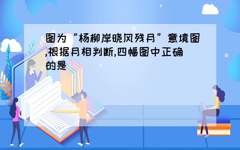 图为“杨柳岸晓风残月”意境图,根据月相判断,四幅图中正确的是（ ）