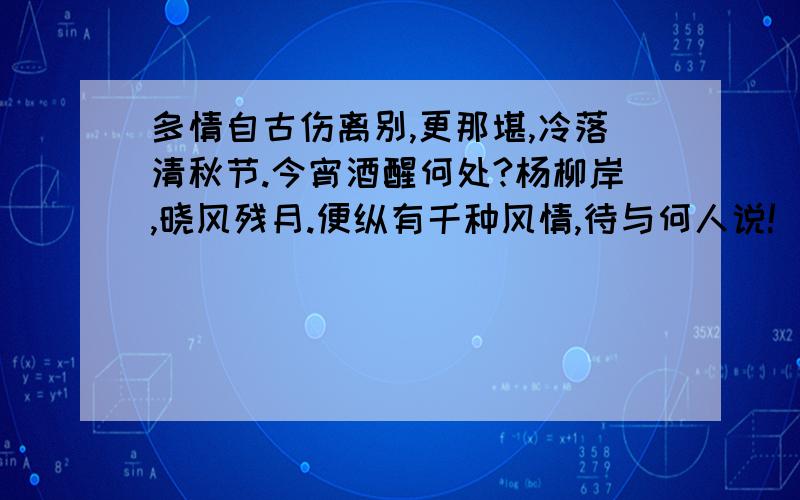 多情自古伤离别,更那堪,冷落清秋节.今宵酒醒何处?杨柳岸,晓风残月.便纵有千种风情,待与何人说!