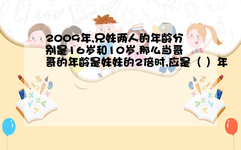 2009年,兄妹两人的年龄分别是16岁和10岁,那么当哥哥的年龄是妹妹的2倍时,应是（ ）年