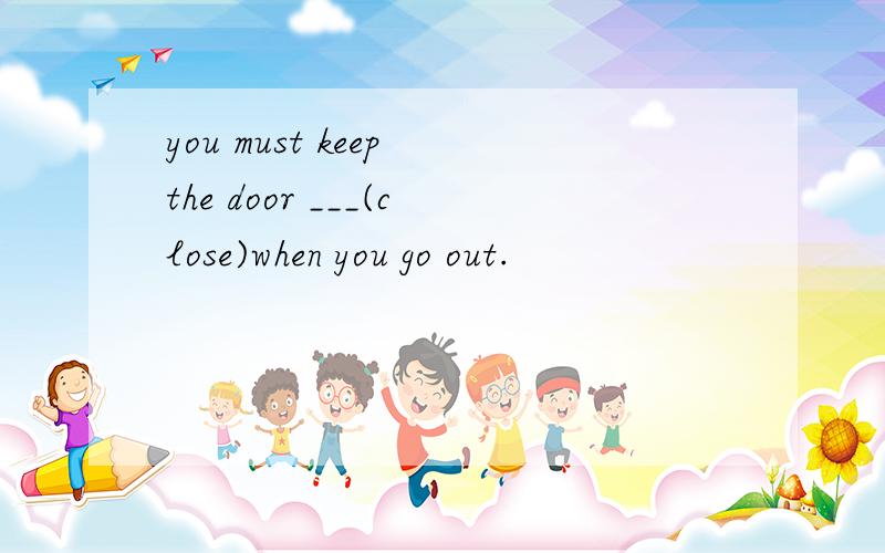 you must keep the door ___(close)when you go out.