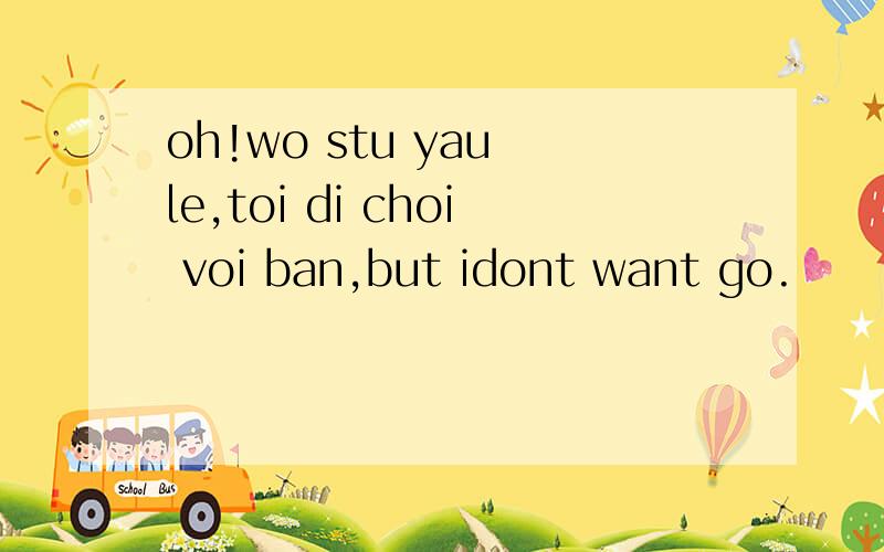 oh!wo stu yau le,toi di choi voi ban,but idont want go.