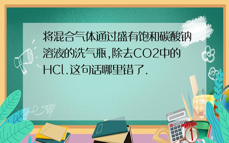 将混合气体通过盛有饱和碳酸钠溶液的洗气瓶,除去CO2中的HCl.这句话哪里错了.