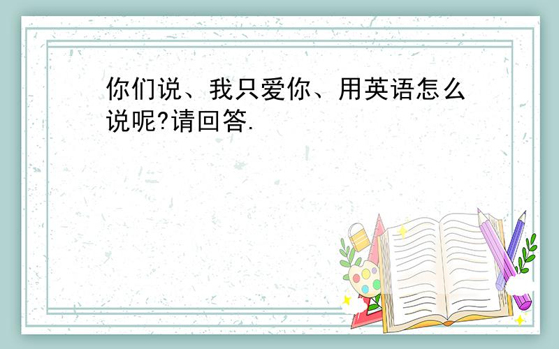 你们说、我只爱你、用英语怎么说呢?请回答.