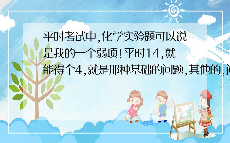 平时考试中,化学实验题可以说是我的一个弱项!平时14,就能得个4,就是那种基础的问题,其他的,问什么作用啊,实验有什么不