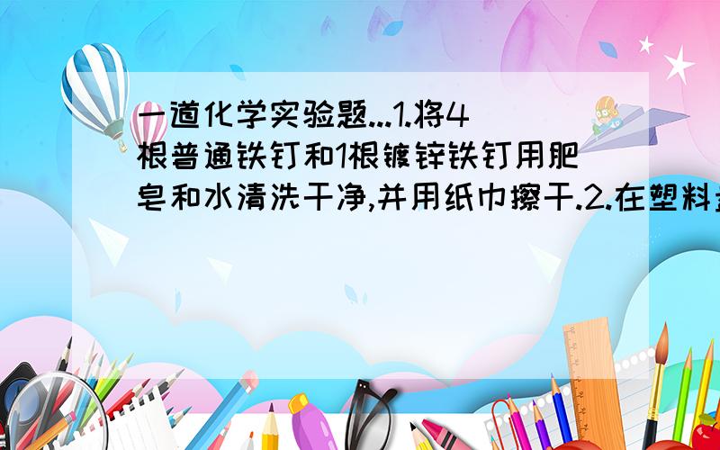 一道化学实验题...1.将4根普通铁钉和1根镀锌铁钉用肥皂和水清洗干净,并用纸巾擦干.2.在塑料盘中摆放:一根普通铁钉\