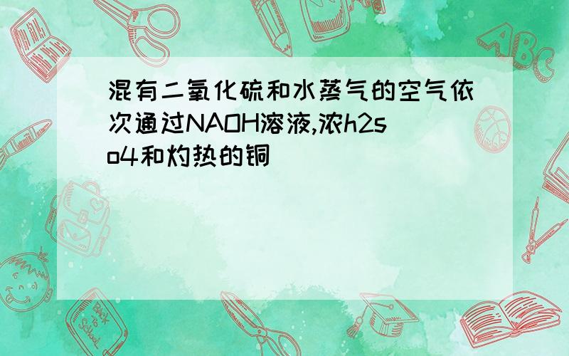 混有二氧化硫和水蒸气的空气依次通过NAOH溶液,浓h2so4和灼热的铜