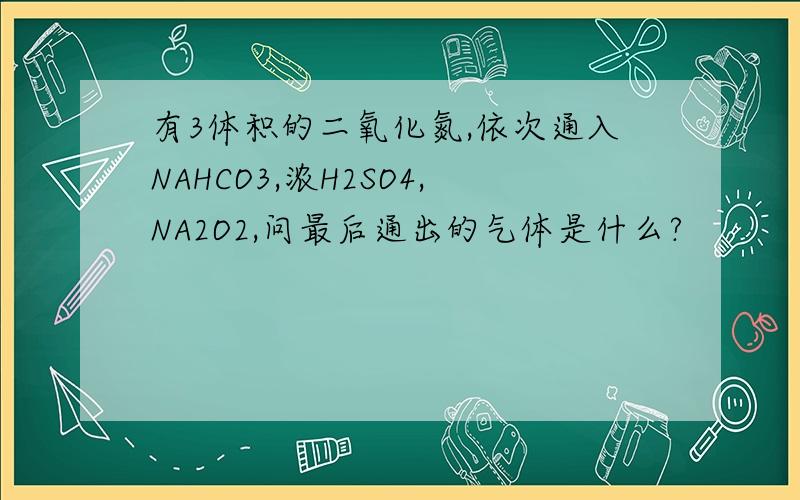 有3体积的二氧化氮,依次通入NAHCO3,浓H2SO4,NA2O2,问最后通出的气体是什么?