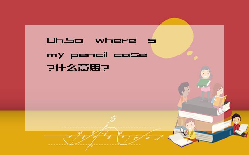 Oh.So,where's my pencil case?什么意思?