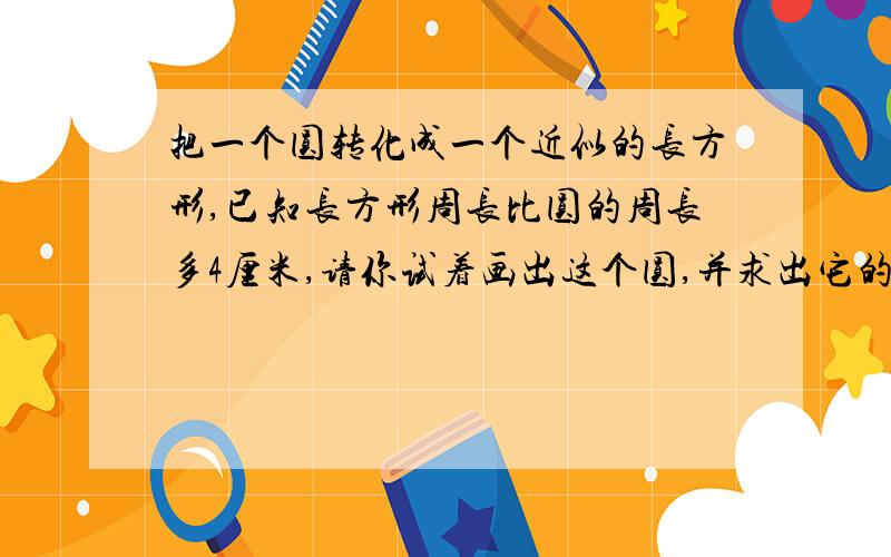 把一个圆转化成一个近似的长方形,已知长方形周长比圆的周长多4厘米,请你试着画出这个圆,并求出它的周长