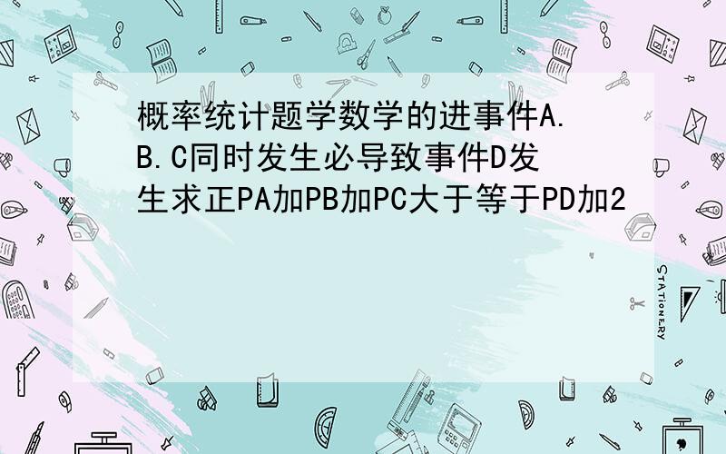 概率统计题学数学的进事件A.B.C同时发生必导致事件D发生求正PA加PB加PC大于等于PD加2