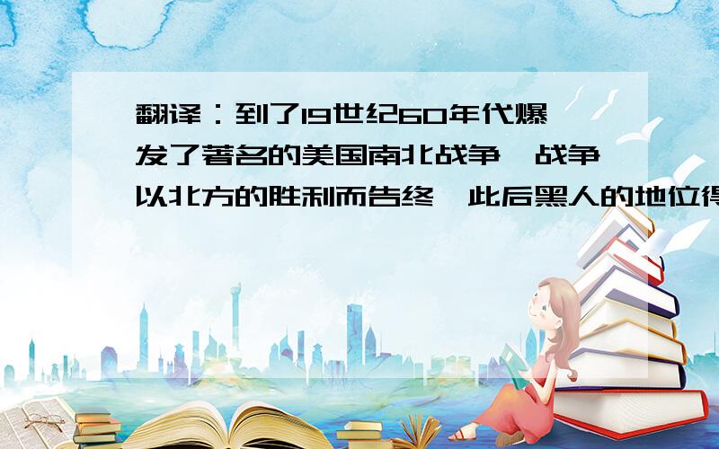 翻译：到了19世纪60年代爆发了著名的美国南北战争,战争以北方的胜利而告终,此后黑人的地位得到很大提高