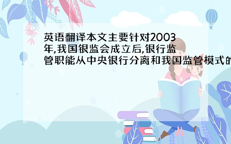 英语翻译本文主要针对2003年,我国银监会成立后,银行监管职能从中央银行分离和我国监管模式的选择这一系列监管体制的改革作