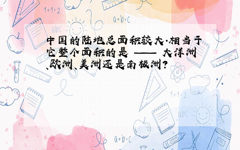 中国的陆地总面积较大.相当于它整个面积的是 —— 大洋洲、欧洲、美洲还是南极洲?