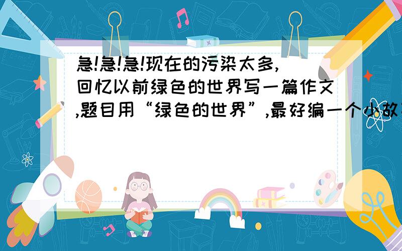 急!急!急!现在的污染太多,回忆以前绿色的世界写一篇作文,题目用“绿色的世界”,最好编一个小故事!