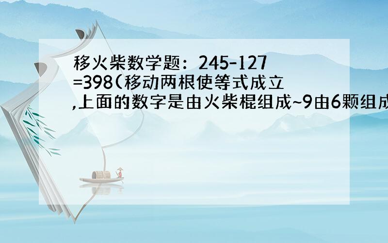 移火柴数学题：245-127=398(移动两根使等式成立,上面的数字是由火柴棍组成~9由6颗组成,7由三根组成)