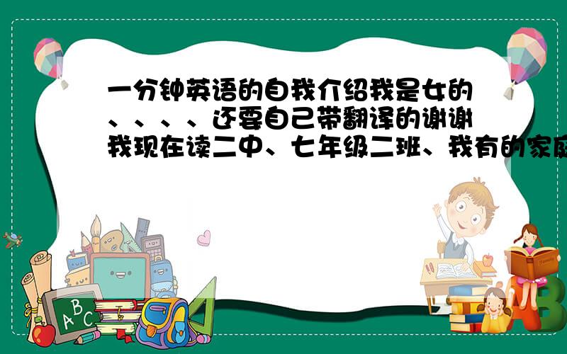 一分钟英语的自我介绍我是女的、、、、还要自己带翻译的谢谢我现在读二中、七年级二班、我有的家庭有爸爸、妈妈、哥哥和我、我有