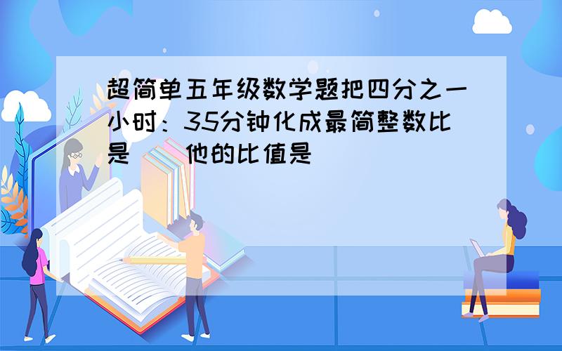 超简单五年级数学题把四分之一小时：35分钟化成最简整数比是（）他的比值是（）