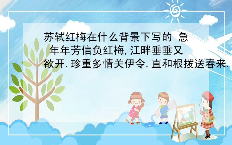 苏轼红梅在什么背景下写的 急 年年芳信负红梅,江畔垂垂又欲开.珍重多情关伊令,直和根拨送春来.