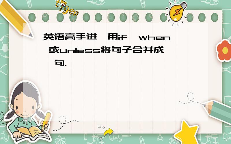 英语高手进,用if,when 或unless将句子合并成一句.