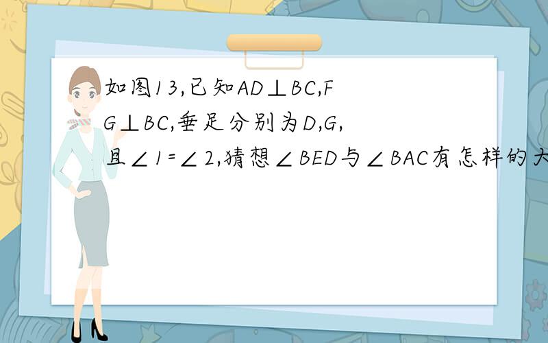 如图13,已知AD⊥BC,FG⊥BC,垂足分别为D,G,且∠1=∠2,猜想∠BED与∠BAC有怎样的大小关系?试说明理由