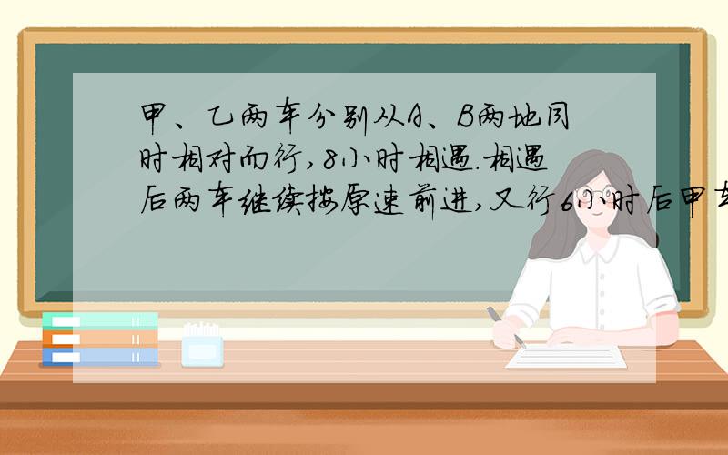 甲、乙两车分别从A、B两地同时相对而行,8小时相遇.相遇后两车继续按原速前进,又行6小时后甲车到达B地,乙车离A地还有1