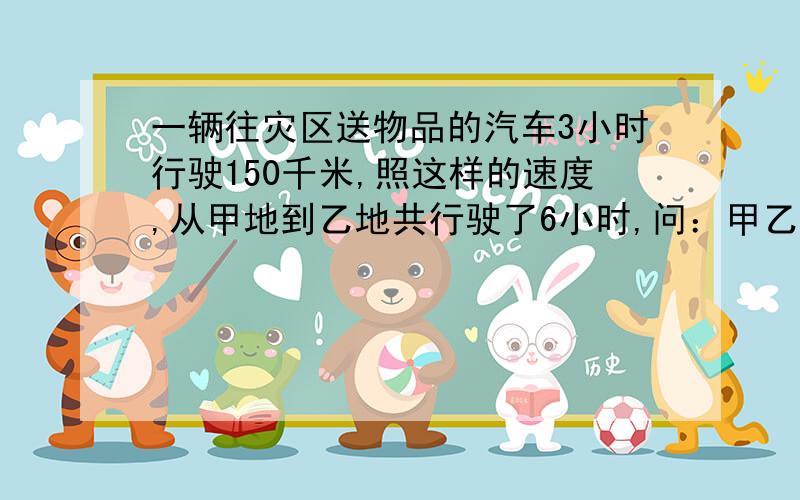 一辆往灾区送物品的汽车3小时行驶150千米,照这样的速度,从甲地到乙地共行驶了6小时,问：甲乙地间的公路