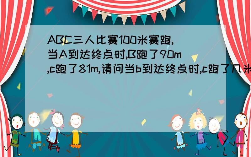 ABC三人比赛100米赛跑,当A到达终点时,B跑了90m,c跑了81m,请问当b到达终点时,c跑了几米?