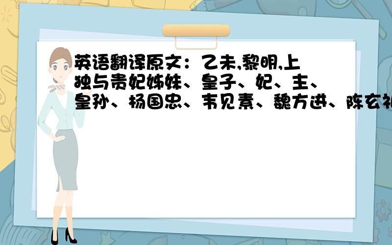 英语翻译原文：乙未,黎明,上独与贵妃姊妹、皇子、妃、主、皇孙、杨国忠、韦见素、魏方进、陈玄礼及亲近宦官、宫人出延秋门,妃