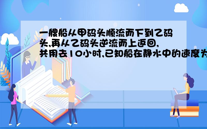 一艘船从甲码头顺流而下到乙码头,再从乙码头逆流而上返回,共用去10小时,已知船在静水中的速度为10千米/小时,水流速度为