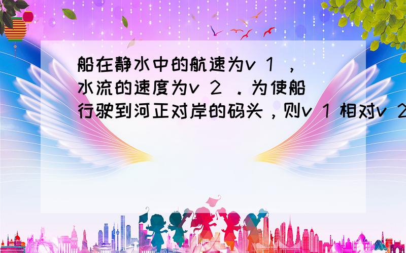 船在静水中的航速为v 1 ，水流的速度为v 2 。为使船行驶到河正对岸的码头，则v 1 相对v 2 的方向应为 [&nb