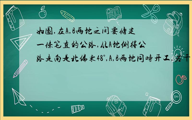 如图,在A,B两地之间要修建一条笔直的公路,从A地侧得公路走向是北偏东48°,A,B两地同时开工,若干天后公