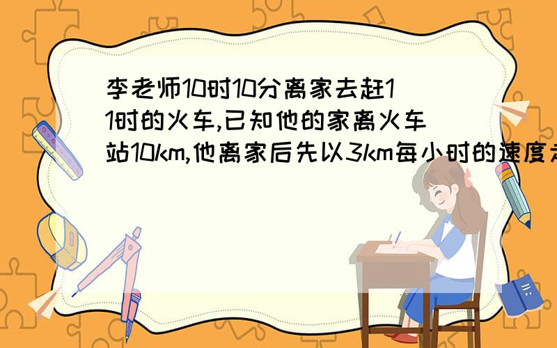 李老师10时10分离家去赶11时的火车,已知他的家离火车站10km,他离家后先以3km每小时的速度走了5分钟.