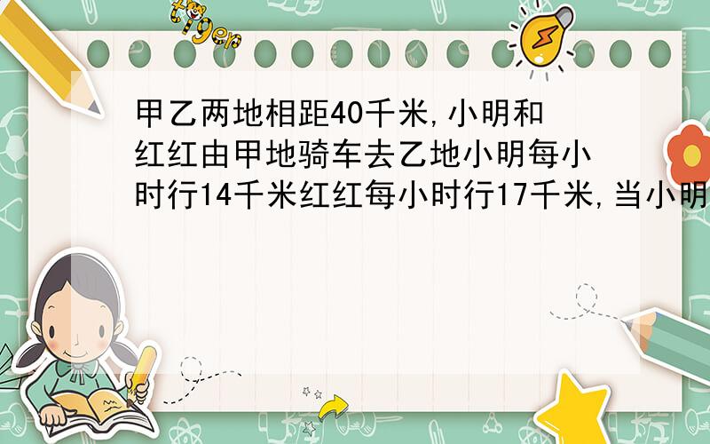 甲乙两地相距40千米,小明和红红由甲地骑车去乙地小明每小时行14千米红红每小时行17千米,当小明走了6